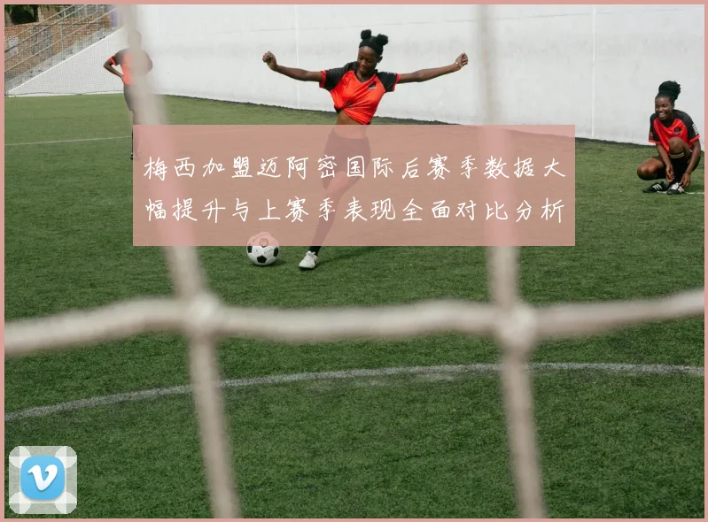 梅西加盟迈阿密国际后赛季数据大幅提升与上赛季表现全面对比分析