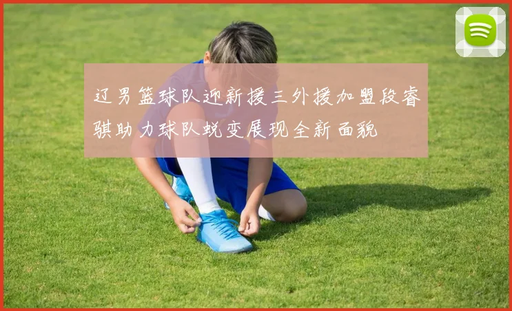 辽男篮球队迎新援三外援加盟段睿骐助力球队蜕变展现全新面貌